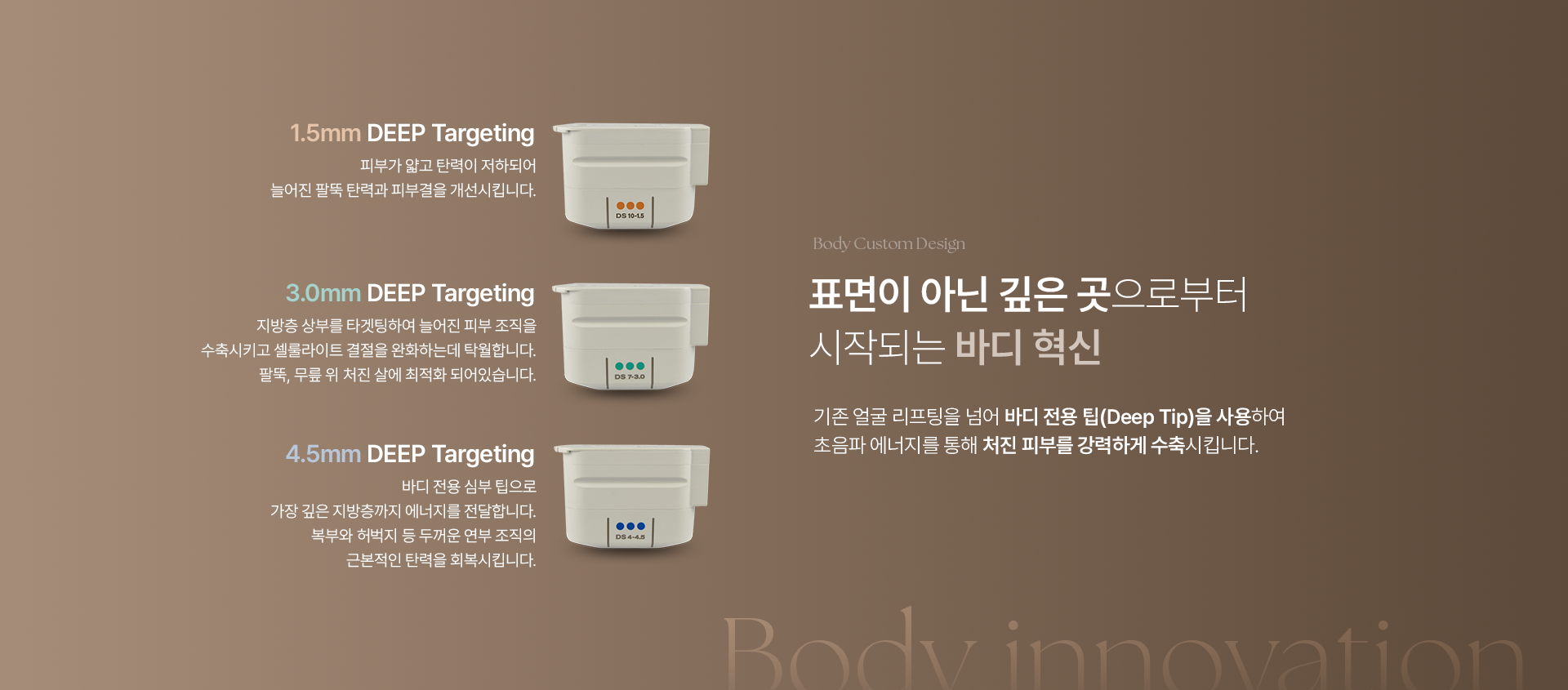 1.5mm DEEP Targeting : 피부가 얇고 탄력이 저하되어 늘어진 팔뚝 탄력과 피부결을 개선시킵니다. 3.0mm DEEP Targeting : 지방층 상부를 타겟팅하여 늘어진 피부 조직을 수축 시키고 셀룰라이트 결절을 완화하는데 탁월합니다. 팔뚝, 무릎 위 처진 살에 최적화 되어있습니다. 4.5mm DEEP Targeting : 바디 전용 심부 팁으로 가장 깊은 지방층까지 에너지를 전달합니다. 복부와 허벅지 등 두꺼운 연부 조직의 근본적인 탄력을 회복시킵니다. Body Custom Design 표면이 아닌 깊은 곳으로부터 시작되는 바디 혁신. 기존 얼굴 리프팅을 넘어 바디 전용 팁(Deep Tip)을 사용하여 초음파 에너지를 통해 처진 피부를 강력하게 수축시킵니다. Body innovation.