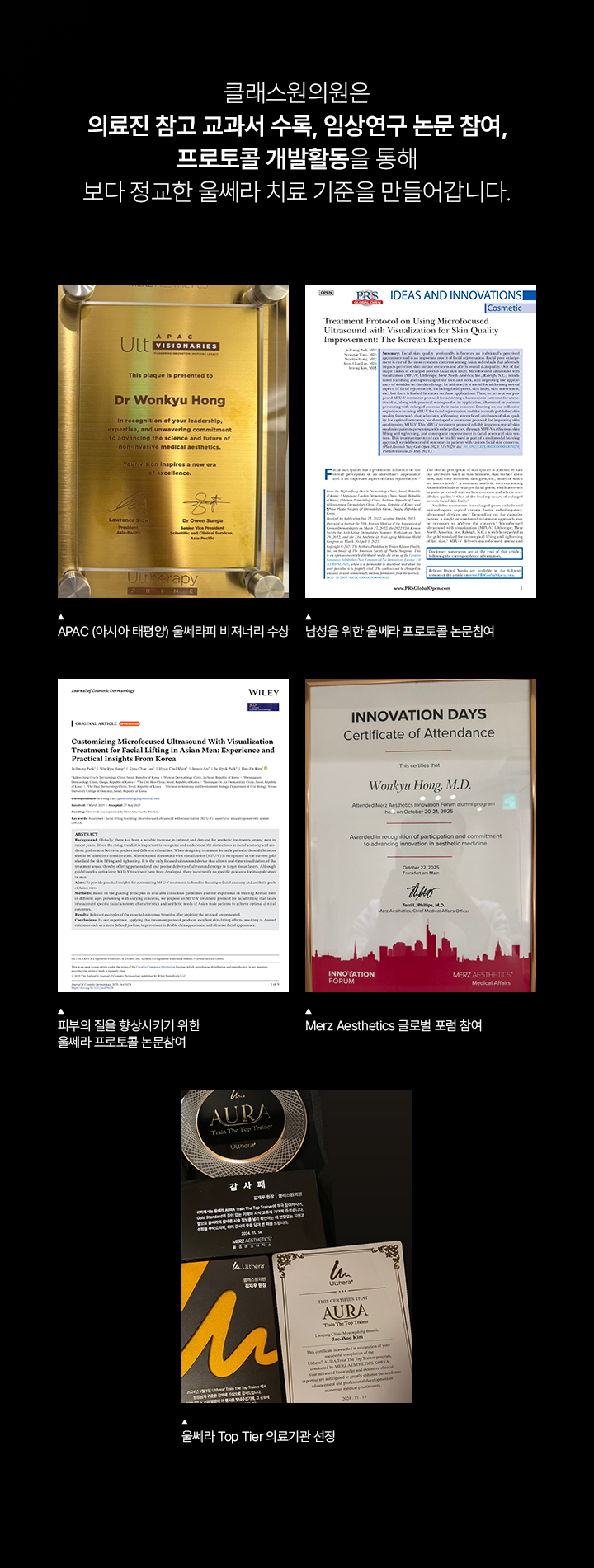 클래스원의원은 의료진 참고 교과서 수록, 임상연구 논문 참여, 프로토콜 갭발활동을 통해 보다 정교한 울쎄라 치료 기준을 만들어갑니다. APAC (아시아 태평양) 울쎄라피 비져너리 수상. 남성을 위한 울쎄라 프로토콜 논문참여. 피부의 질을 향상시키기 위한 울쎄라 프로토콜 논문참여. Merz Aesthetics 클로벌 포럼 참여. 울쎄라 Top tier 의료기관 선정.