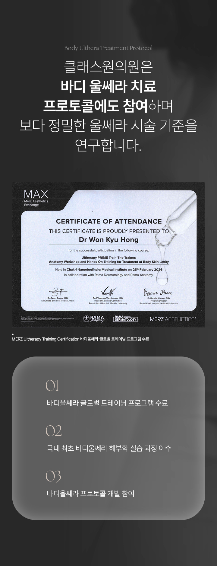 Body Ulthera Treatment Protocol. 클래스원의원은 바디 울쎄라 치료 프로토콜에도 참여하며 보다 정밀한 울쎄라 시술 기준을 연구합니다. MERZ Ultherapy Training Certification 바디울쎄라 글로벌 트레이닝 프로그램 수료. 01) 바디울쎄라 글로벌 트레이닝 프로그램 수료. 02) 국내 최초 바디울쎄라 해부학 실습 과정 이수. 03) 바디울쎄라 프로토콜 개발 참여.