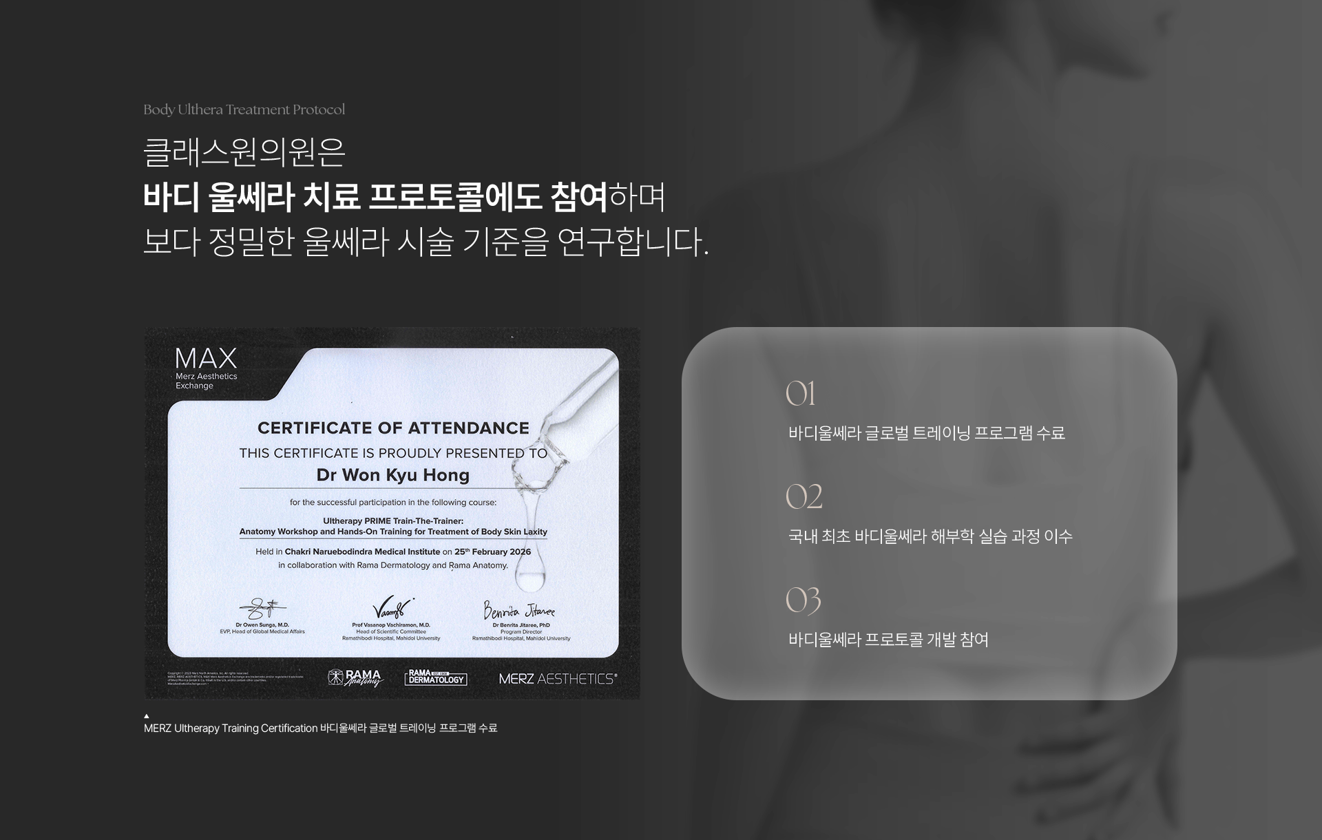 Body Ulthera Treatment Protocol. 클래스원의원은 바디 울쎄라 치료 프로토콜에도 참여하며 보다 정밀한 울쎄라 시술 기준을 연구합니다. MERZ Ultherapy Training Certification 바디울쎄라 글로벌 트레이닝 프로그램 수료. 01) 바디울쎄라 글로벌 트레이닝 프로그램 수료. 02) 국내 최초 바디울쎄라 해부학 실습 과정 이수. 03) 바디울쎄라 프로토콜 개발 참여.