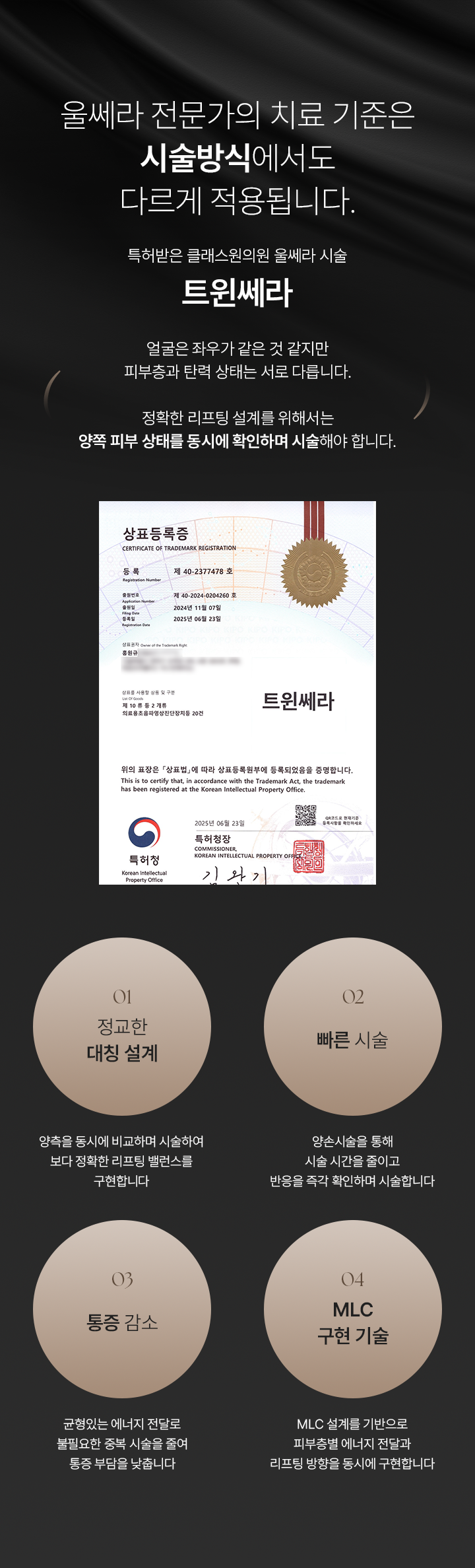 울쎄라 전문가의 치료 기준은 시술방식에서도 다르게 적용됩니다. 특허받은 클래스원의원 울쎄라 시술 트윈세라. 얼굴은 좌우가 같은 것 같지만 피부층과 탄력 상태는 서로 다릅니다. 정확한 리프팅 설계를 위해서는 양쪽 피부 상태를 동시에 확인하며 시술해야 합니다. 01) 정교한 대칭 설계, 양측을 동시에 비교하며 시술하여 보다 정확한 리프팅 밸런스를 구현합니다. 02) 빠른 시술, 양손시술을 통해 시술 시간을 줄이고 반응을 즉각 확인하며 시술합니다. 03) 통증 감소, 균형있는 에너지 전달로 불필요한 중복 시술을 줄여 통증 부담을 낮춥니다. 04) MLC 구현 기술, MLC 설계를 기반으로 피부층별 에너지 전달과 리프팅 방향을 동시에 구현합니다.