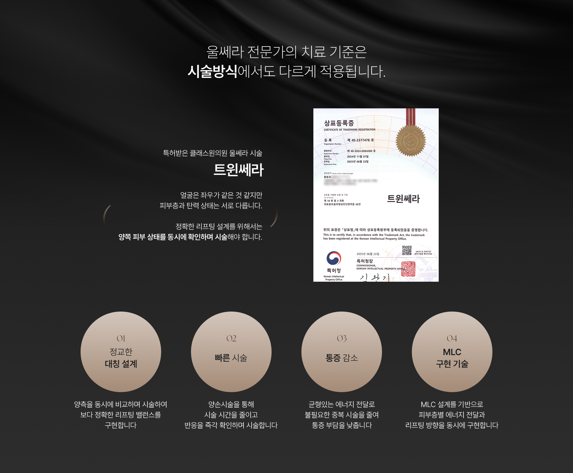 울쎄라 전문가의 치료 기준은 시술방식에서도 다르게 적용됩니다. 특허받은 클래스원의원 울쎄라 시술 트윈세라. 얼굴은 좌우가 같은 것 같지만 피부층과 탄력 상태는 서로 다릅니다. 정확한 리프팅 설계를 위해서는 양쪽 피부 상태를 동시에 확인하며 시술해야 합니다. 01) 정교한 대칭 설계, 양측을 동시에 비교하며 시술하여 보다 정확한 리프팅 밸런스를 구현합니다. 02) 빠른 시술, 양손시술을 통해 시술 시간을 줄이고 반응을 즉각 확인하며 시술합니다. 03) 통증 감소, 균형있는 에너지 전달로 불필요한 중복 시술을 줄여 통증 부담을 낮춥니다. 04) MLC 구현 기술, MLC 설계를 기반으로 피부층별 에너지 전달과 리프팅 방향을 동시에 구현합니다.