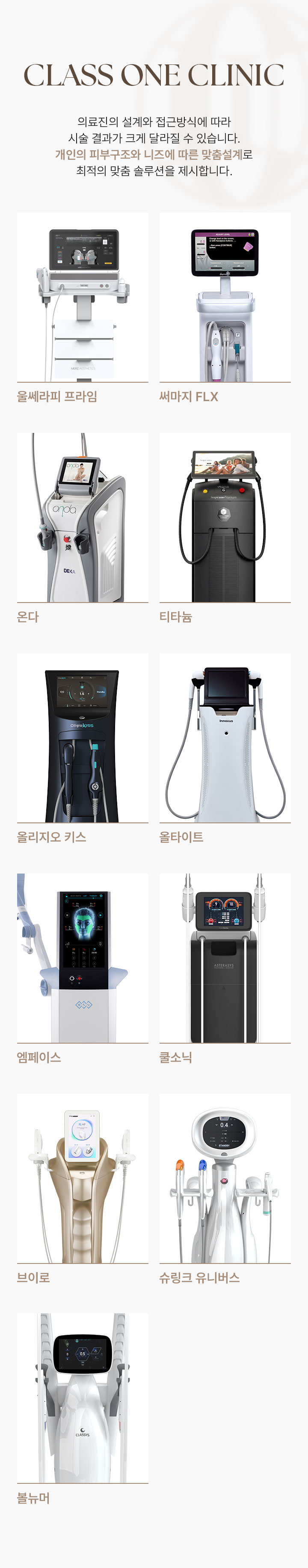 CLASS ONE CLINIC. 의료진의 설계와 접근방식에 따라 시술 결과가 크게 달라질 수 있습니다. 개인의 피부구조와 니즈에 따른 맞춤설계로 최적의 맞춤 솔루션을 제시합니다. 울쎄라피 프라임, 써마지 FLX, 온다, 티타늄, 올리지오 키스, 올타이트, 엠페이스, 쿨소닉, 브이로, 슈링크 유니버스, 볼뉴머가 있습니다.