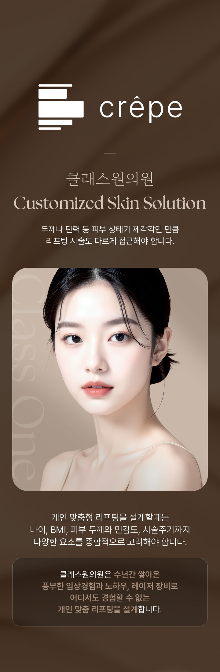 crêpe. 레이저 리프팅. 클래스원의원 Customized Skin Solution. 두께나 탄력 등 피부 상태가 제각각인 만큼 리프팅 시술도 다르게 접근해야 합니다. 개인 맞춤형 리프팅을 설계할때는 나이, BMI, 피부 두께와 민감도, 시술주기까지 다양한 요소를 종합적으로 고려해야 합니다. 클래스원의원은 수년간 쌓아온 풍부한 임상경험과 노하우, 레이저 장비로 어디서도 경험할 수 없는 개인 맞춤 리프팅을 설계합니다.